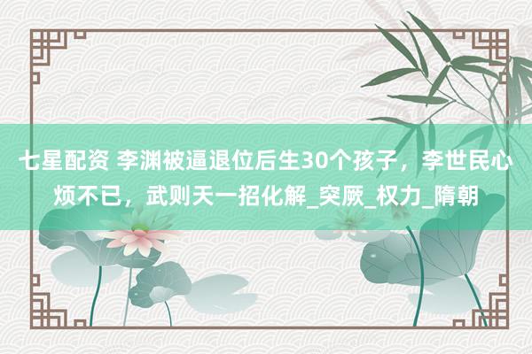 七星配资 李渊被逼退位后生30个孩子，李世民心烦不已，武则天一招化解_突厥_权力_隋朝