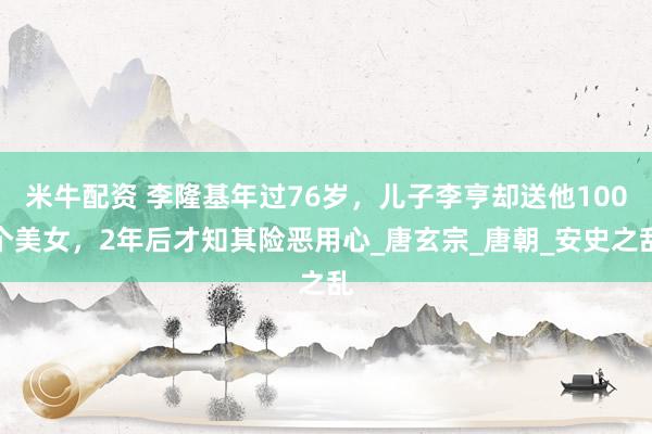 米牛配资 李隆基年过76岁，儿子李亨却送他100个美女，2年后才知其险恶用心_唐玄宗_唐朝_安史之乱
