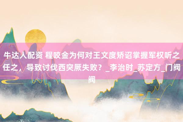 牛达人配资 程咬金为何对王文度矫诏掌握军权听之任之，导致讨伐西突厥失败？_李治时_苏定方_门阀