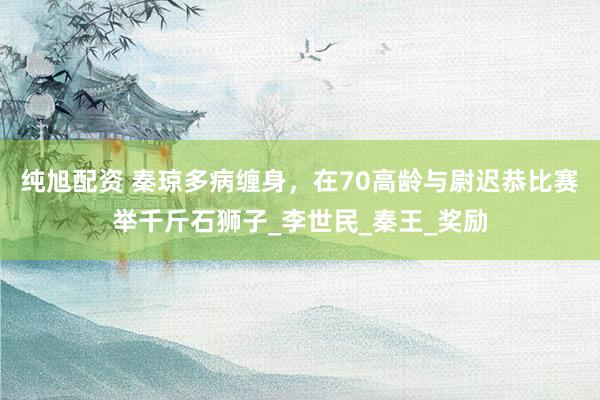 纯旭配资 秦琼多病缠身，在70高龄与尉迟恭比赛举千斤石狮子_李世民_秦王_奖励