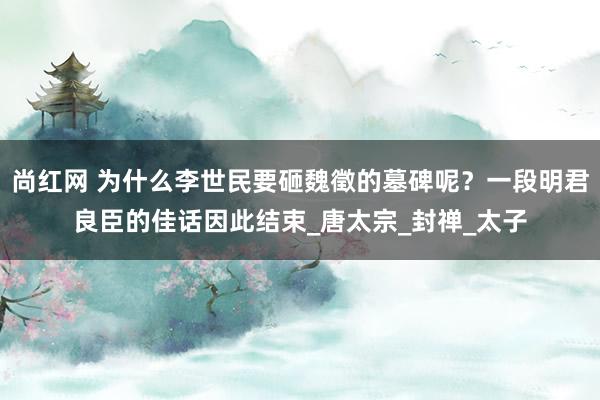 尚红网 为什么李世民要砸魏徵的墓碑呢？一段明君良臣的佳话因此结束_唐太宗_封禅_太子