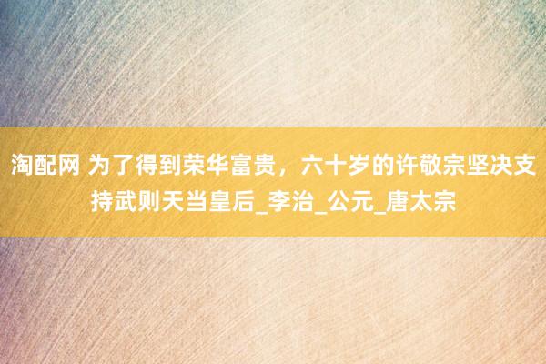 淘配网 为了得到荣华富贵，六十岁的许敬宗坚决支持武则天当皇后_李治_公元_唐太宗