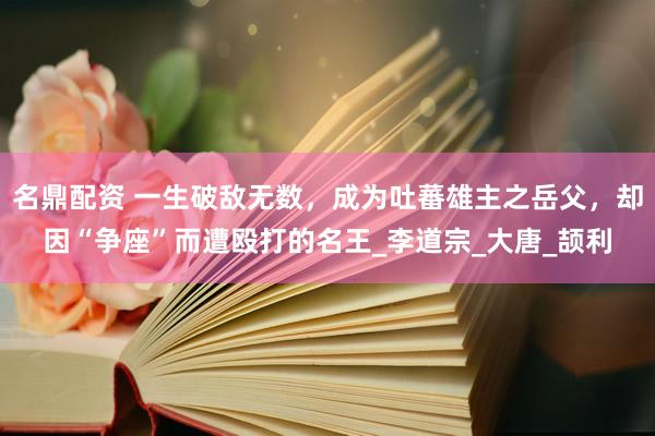 名鼎配资 一生破敌无数，成为吐蕃雄主之岳父，却因“争座”而遭殴打的名王_李道宗_大唐_颉利