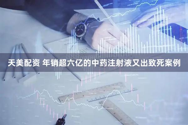 天美配资 年销超六亿的中药注射液又出致死案例