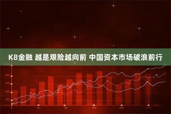 K8金融 越是艰险越向前 中国资本市场破浪前行