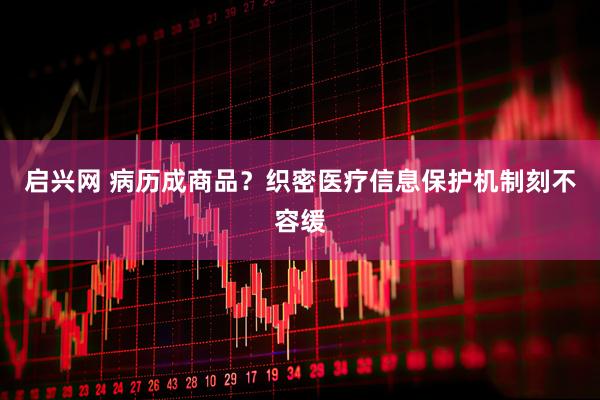 启兴网 病历成商品？织密医疗信息保护机制刻不容缓