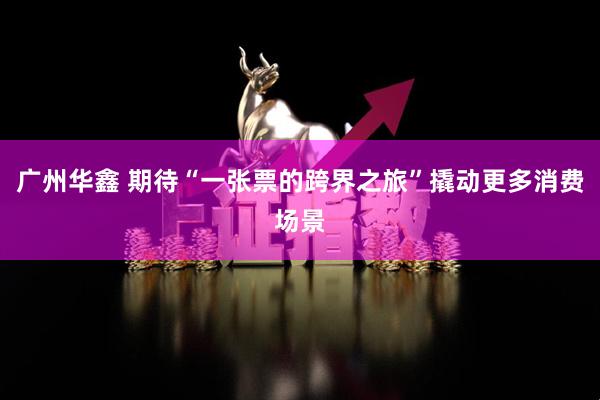 广州华鑫 期待“一张票的跨界之旅”撬动更多消费场景