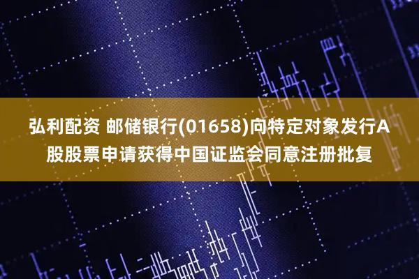 弘利配资 邮储银行(01658)向特定对象发行A股股票申请获得中国证监会同意注册批复