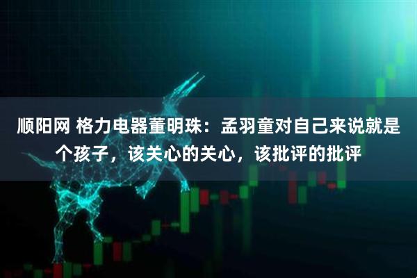 顺阳网 格力电器董明珠：孟羽童对自己来说就是个孩子，该关心的关心，该批评的批评
