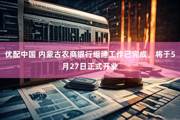 优配中国 内蒙古农商银行组建工作已完成，将于5月27日正式开业
