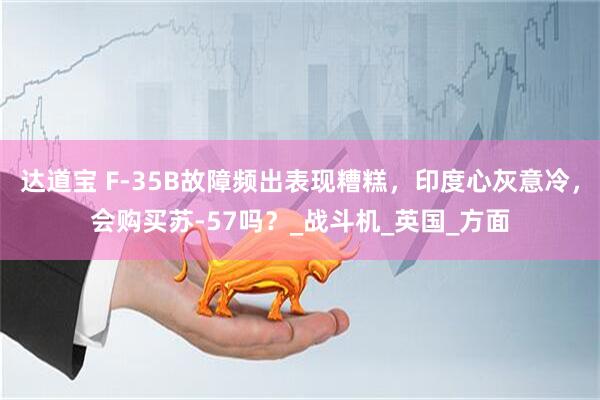 达道宝 F-35B故障频出表现糟糕，印度心灰意冷，会购买苏-57吗？_战斗机_英国_方面