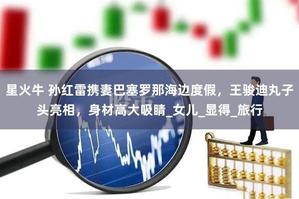 星火牛 孙红雷携妻巴塞罗那海边度假，王骏迪丸子头亮相，身材高大吸睛_女儿_显得_旅行