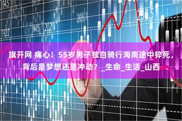 旗开网 痛心！55岁男子独自骑行海南途中猝死，背后是梦想还是冲动？_生命_生活_山西