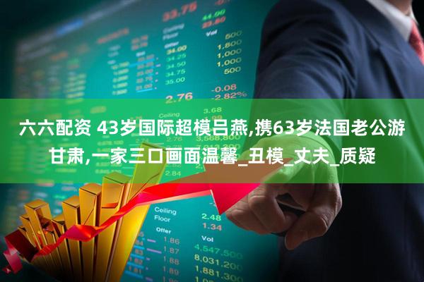 六六配资 43岁国际超模吕燕,携63岁法国老公游甘肃,一家三口画面温馨_丑模_丈夫_质疑