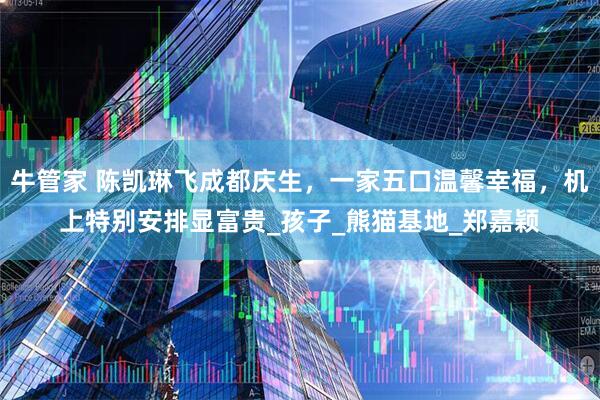 牛管家 陈凯琳飞成都庆生，一家五口温馨幸福，机上特别安排显富贵_孩子_熊猫基地_郑嘉颖
