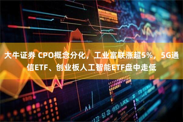 大牛证券 CPO概念分化，工业富联涨超5%，5G通信ETF、创业板人工智能ETF盘中走低