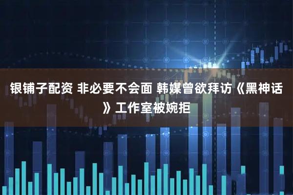 银铺子配资 非必要不会面 韩媒曾欲拜访《黑神话》工作室被婉拒