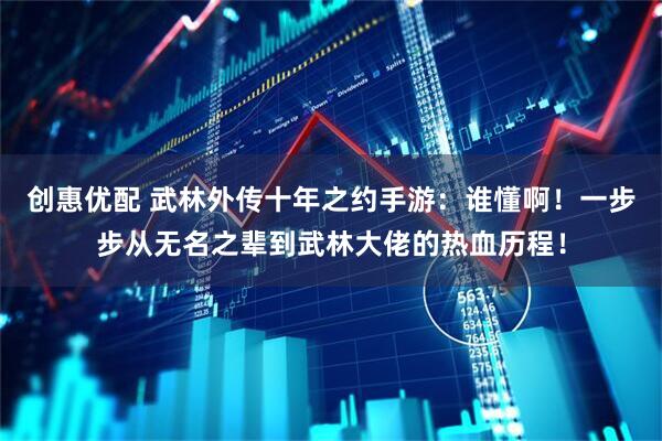 创惠优配 武林外传十年之约手游：谁懂啊！一步步从无名之辈到武林大佬的热血历程！