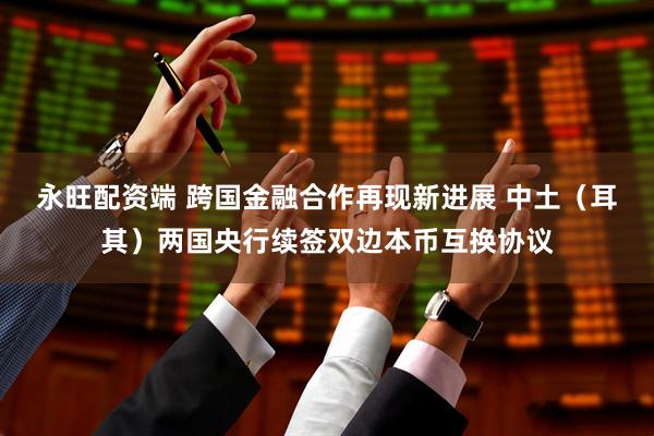 永旺配资端 跨国金融合作再现新进展 中土（耳其）两国央行续签双边本币互换协议