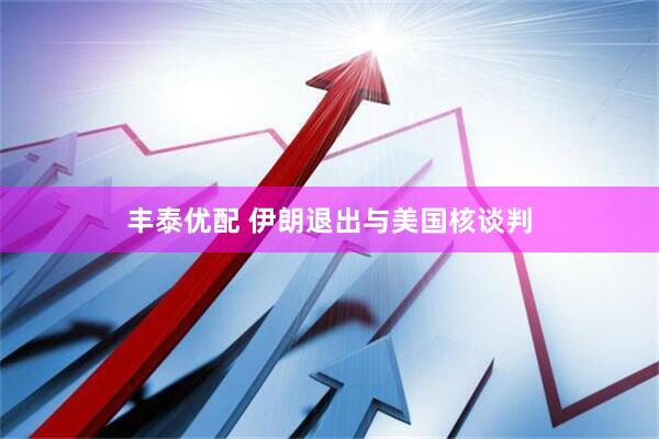 丰泰优配 伊朗退出与美国核谈判
