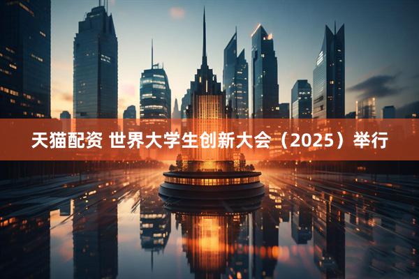 天猫配资 世界大学生创新大会（2025）举行