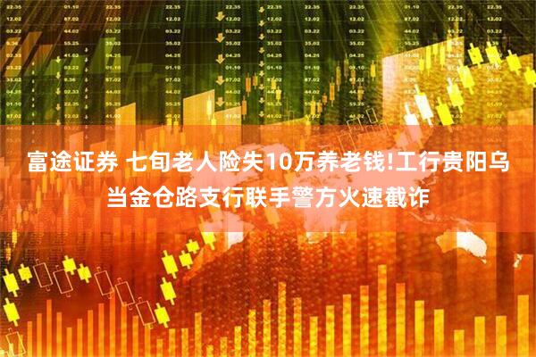 富途证券 七旬老人险失10万养老钱!工行贵阳乌当金仓路支行联手警方火速截诈