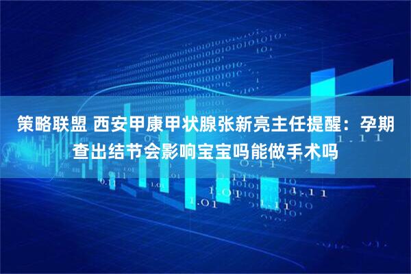 策略联盟 西安甲康甲状腺张新亮主任提醒：孕期查出结节会影响宝宝吗能做手术吗