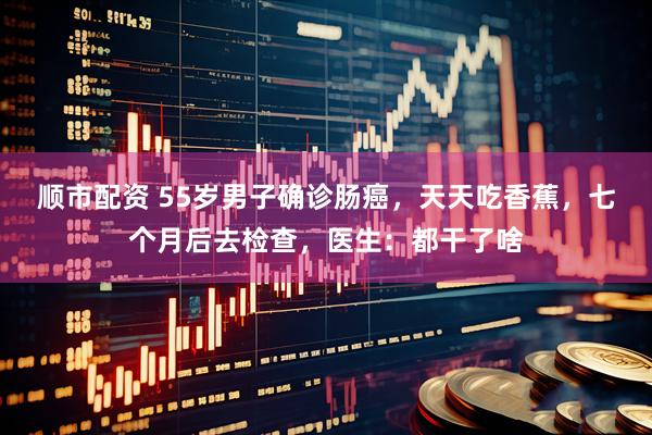 顺市配资 55岁男子确诊肠癌，天天吃香蕉，七个月后去检查，医生：都干了啥