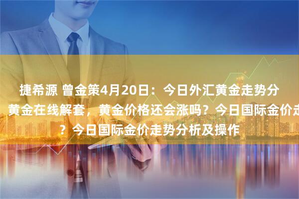 捷希源 曾金策4月20日：今日外汇黄金走势分析及操作建议、黄金在线解套，黄金价格还会涨吗？今日国际金价走势分析及操作